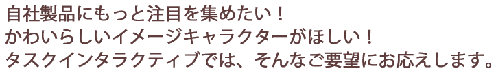 自社製品にもっと注目を集めたい！かわいらしいイメージキャラクターがほしい！タスクインタラクティブでは、そんなご要望にお応えします