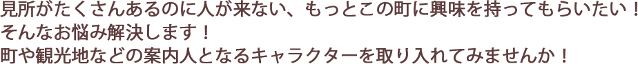 見どころがたくさんあるのに人が来ない、もっとこの街に興味を持ってもらいたい！そんなお悩み解決します！町や観光地などの案内人になるキャラクターを取り入れてみませんか！