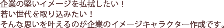 企業の堅いイメージを払拭したい！ 若い世代を取り込みたい！ そんな思いを叶えるのが企業のイメージキャラクター作成です。